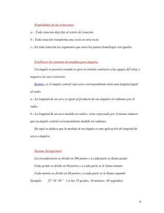 6
Propiedades de las rotaciones:
a.- Toda rotación deja fijo al centro de rotación.
b.- Toda rotación transforma una recta en otra recta.
c.- En toda rotación los segmentos que unen los puntos homólogos son iguales.
Establecer los sistemas de medidas para ángulos:
Un ángulo es positivo cuando se gira en sentido contrario a las agujas del reloj, y
negativo en caso contrario.
Radián: es el ángulo central cuyo arco correspondiente tiene una longitud igual
al radio.
a.- La longitud de un arco es igual al producto de sus ángulos en radianes por el
radio.
b.- La longitud de un arco medido en radios, viene expresado por el mismo número
que su ángulo central correspondiente medido en radianes.
De aquí se deduce que la medida de un ángulo es una aplicación de longitud de
arco a ángulos.
Sistema Sexagesimal:
La circunferencia se divide en 360 partes y a cada parte se llama grado.
Cada grado se divide en 60 partes y a cada parte se le llama minuto.
Cada minuto se divide en 60 partes y a cada parte se le llama segundo.
Ejemplo: 25° 36’ 48’’ ( se lee 25 grados, 36 minutos, 48 segundos)
 