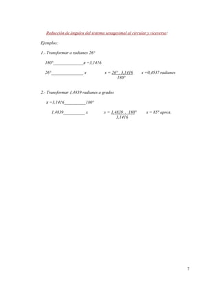 7
Reducción de ángulos del sistema sexagesimal al circular y viceversa:
Ejemplos:
1.- Transformar a radianes 26°
180°______________π =3,1416
26°_______________ x x = 26° . 3,1416 x =0,4537 radianes
180°
2.- Transformar 1,4839 radianes a grados
π =3,1416__________180°
1,4839__________ x x = 1,4839 . 180° x = 85° aprox.
3,1416
 