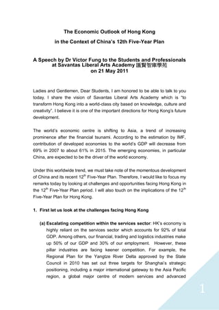1 
The Economic Outlook of Hong Kong 
in the Context of China’s 12th Five-Year Plan 
A Speech by Dr Victor Fung to the Students and Professionals 
at Savantas Liberal Arts Academy匯賢智庫學苑 
on 21 May 2011 
Ladies and Gentlemen, Dear Students, I am honored to be able to talk to you today. I share the vision of Savantas Liberal Arts Academy which is “to transform Hong Kong into a world-class city based on knowledge, culture and creativity”. I believe it is one of the important directions for Hong Kong’s future development. 
The world’s economic centre is shifting to Asia, a trend of increasing prominence after the financial tsunami. According to the estimation by IMF, contribution of developed economies to the world’s GDP will decrease from 69% in 2007 to about 61% in 2015. The emerging economies, in particular China, are expected to be the driver of the world economy. 
Under this worldwide trend, we must take note of the momentous development of China and its recent 12th Five-Year Plan. Therefore, I would like to focus my remarks today by looking at challenges and opportunities facing Hong Kong in the 12th Five-Year Plan period. I will also touch on the implications of the 12th Five-Year Plan for Hong Kong. 
1. First let us look at the challenges facing Hong Kong 
(a) Escalating competition within the services sector: HK’s economy is highly reliant on the services sector which accounts for 92% of total GDP. Among others, our financial, trading and logistics industries make up 50% of our GDP and 30% of our employment. However, these pillar industries are facing keener competition. For example, the Regional Plan for the Yangtze River Delta approved by the State Council in 2010 has set out three targets for Shanghai’s strategic positioning, including a major international gateway to the Asia Pacific region, a global major centre of modern services and advanced  