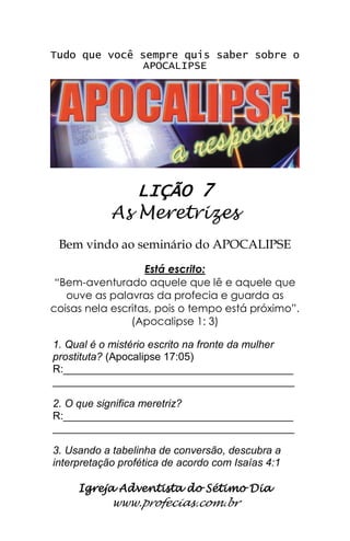 Igreja Adventista do Sétimo Dia 
www.profecias.com.br 
Tudo que você sempre quis saber sobre o APOCALIPSE 
LIÇÃO 7 
As Meretrizes 
Bem vindo ao seminário do APOCALIPSE Está escrito: “Bem-aventurado aquele que lê e aquele que ouve as palavras da profecia e guarda as coisas nela escritas, pois o tempo está próximo”. (Apocalipse 1: 3) 1. Qual é o mistério escrito na fronte da mulher prostituta? (Apocalipse 17:05) R:_______________________________________ _________________________________________ 2. O que significa meretriz? R:_______________________________________ _________________________________________ 3. Usando a tabelinha de conversão, descubra a interpretação profética de acordo com Isaías 4:1  