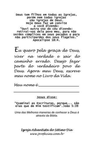Igreja Adventista do Sétimo Dia 
www.profecias.com.br 
Deus tem filhos em todas as Igrejas, porém nem todas igrejas são igrejas de Deus. Hoje Deus faz um convite a você dizendo: “Ouvi outra voz do céu dizendo: retirai-vos dela povo meu, para não serdes cúmplices em seus pecados e para não participardes dos seus flagelos.” Apocalipse 18:4. Eu quero pela graça de Deus, viver na verdade e sair do caminho errado. Desejo fazer parte do verdadeiro povo de Deus. Agora meu Deus, escreve meu nome no Livro da Vida. Meu nome é __________________________ __________________________________________ Jesus disse: “Examinai as Escrituras, porque... são elas que de Mim testificam”.João 5:39 Uma das Melhores maneiras de conhecer a Deus é através da Bíblia. 