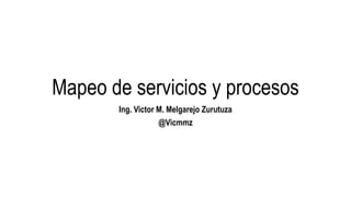 Mapeo de servicios y procesos 
Ing. Victor M. Melgarejo Zurutuza 
@Vicmmz 
 