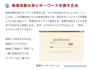 検索回数の多いキーワードを探す方法 
検索回数の多いキーワードを探すには、どうすれば良いのでしょうか！？ こ 
こでは、この記事を読んでいる読者の皆さんが、財布のネットショップを運営 
していると仮定して、具体的なキーワード選定から、実際の商品タイトル決定 
までの流れをご説明します。 まず、以下のサイトにアクセスして、「財布」 
と入力してみてください。 
関連キーワードツール 　http://goodkeyword.net/ 
検索して表示されるのが、 
検索エンジン大手の 
GoogleとBeingで「財布」と 
一緒に検索されている 
キーワードの一覧です。 
 