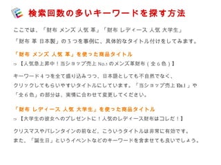 検索回数の多いキーワードを探す方法 
ここでは、「財布 メンズ 人気 革」「財布 レディース 人気 大学生」 
「財布 革 日本製」の3つを事例に、具体的なタイトル付けをしてみます。 
「財布 メンズ 人気 革」を使った商品タイトル 
⇒【人気急上昇中！当ショップ売上No.1のメンズ革財布（全6色）】 
キーワード4つを全て盛り込みつつ、日本語としても不自然でなく、 
クリックしてもらいやすいタイトルにしています。「当ショップ売上No.1」や 
「全6色」の部分は、実情に合わせて変更してください。 
「財布 レディース 人気 大学生」を使った商品タイトル 
⇒【大学生の彼女へのプレゼントに！人気のレディース財布はコレだ！】 
クリスマスやバレンタインの前など、こういうタイトルは非常に有効です。 
また、「誕生日」というイベントなどのキーワードを含ませても良いでしょう。 
 