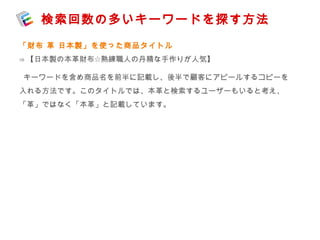検索回数の多いキーワードを探す方法 
「財布 革 日本製」を使った商品タイトル 
⇒【日本製の本革財布☆熟練職人の丹精な手作りが人気】 
キーワードを含め商品名を前半に記載し、後半で顧客にアピールするコピーを 
入れる方法です。このタイトルでは、本革と検索するユーザーもいると考え、 
「革」ではなく「本革」と記載しています。 
 