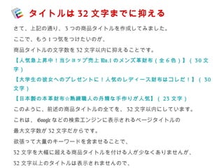 タイトルは32 文字までに抑える 
さて、上記の通り、3つの商品タイトルを作成してみました。 
ここで、もう1つ気をつけたいのが、 
商品タイトルの文字数を32文字以内に抑えることです。 
【人気急上昇中！当ショップ売上No.1 のメンズ革財布（全6 色）】（ 30 文 
字） 
【大学生の彼女へのプレゼントに！人気のレディース財布はコレだ！】（ 30 
文字） 
【日本製の本革財布☆熟練職人の丹精な手作りが人気】（ 23 文字） 
このように、前述の商品タイトルの全てを、32文字以内にしています。 
これは、Googleなどの検索エンジンに表示されるページタイトルの 
最大文字数が32文字だからです。 
欲張って大量のキーワードを含ませることで、 
32文字を大幅に超える商品タイトルを付ける人が少なくありませんが、 
32文字以上のタイトルは表示されませんので、 
 