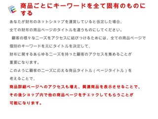 商品ごとにキーワードを全て固有のものに 
する 
あなたが財布のネットショップを運営していると仮定した場合、 
全ての財布の商品ページのタイトルを違うものにしてください。 
顧客の様々なニーズをアクセスに結びつけるためには、全ての商品ページで 
個別のキーワードを元にタイトルを決定して、 
財布に関するあらゆるニーズを持った顧客のアクセスを集めることが 
重要になります。 
このように顧客のニーズに応える商品タイトル（ページタイトル）を 
考えることで、 
商品詳細ページへのアクセスも増え、関連商品を表示させることで、 
その後ショップ内で他の商品ページをチェックしてもらうことが 
可能になります。 
