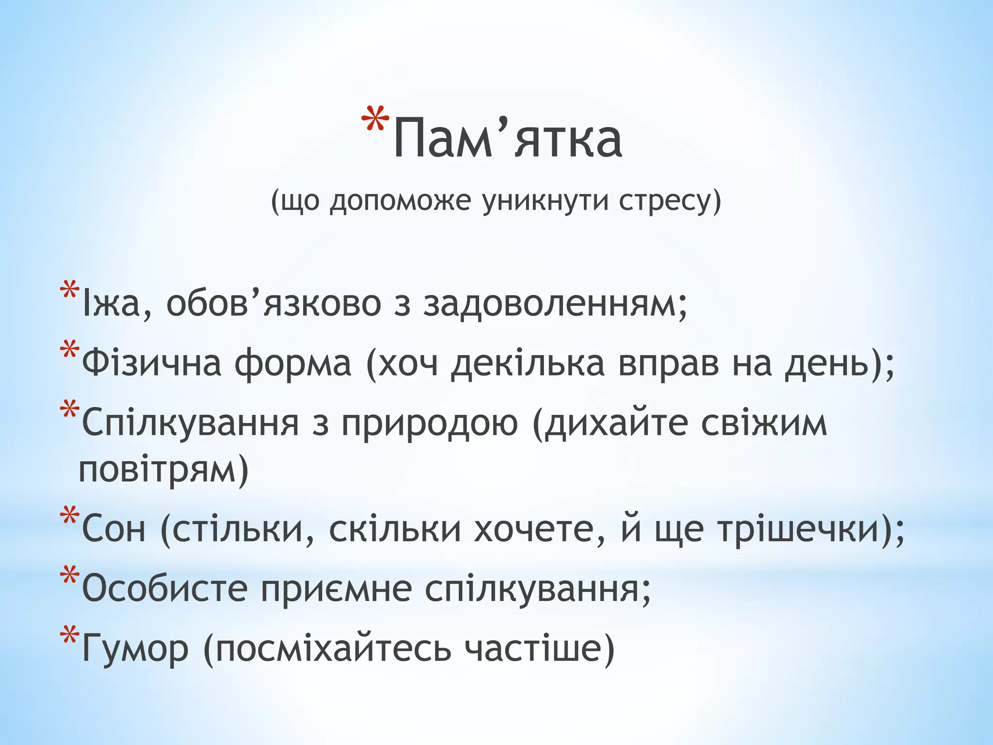 *Пам’ятка 
(що допоможе уникнути стресу) 
*Іжа, обов’язково з задоволенням; 
*Фізична форма (хоч декілька вправ на день); 
*Спілкування з природою (дихайте свіжим 
повітрям) 
*Сон (стільки, скільки хочете, й ще трішечки); 
*Особисте приємне спілкування; 
*Гумор (посміхайтесь частіше) 
