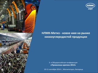 - 1 - 
NLMK 
НЛМК-Метиз - новое имя на рынке 
низкоуглеродистой продукции 
3- я Общероссийская конференция 
«Проволока-крепеж 2014» 
10-11 сентября 2014 г., Магнитогорск, Белорецк 
 