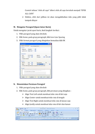 Contoh tulisan “efek all caps” diberi efek all caps berubah menjadi “EFEK
ALL CAPS”
 Hidden, efek dari pilihan ini akan mengakibatkan teks yang pilih tidak
tampak dilayar
M. Mengatur Paragraf (Spasi Antar Baris)
Untuk mengatur jarak spasi baris, ikuti langkah berikut :
1. Pilih paragraf yang akan dirubah.
2. Klik home, pada grup paragraph, klik Icon Line Spacing
3. Pilih format paragraf yang diinginkan kemudian klik OK
N. Menentukan Perataan Paragraf
1. Pilih paragraf yang akan dirubah
2. Klik home, pada grup paragraph, klik perataan yang diingikan :
 Align Text Left untuk membuat teks rata di kiri saja
 Align Center untuk membuat teks rata di tengah
 Align Text Right untuk membuat teks rata di kanan saja
 Align Justify untuk membuat teks rata di kiri dan kanan
 