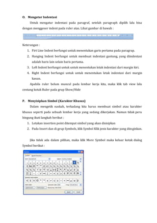 O. Mengatur Indentasi
Untuk mengatur indentasi pada paragraf, setelah paragraph dipilih lalu bisa
dengan menggeser indent pada ruler atas. Lihat gambar di bawah :
Keterangan :
1. Firt Line Indent berfungsi untuk menentukan garis pertama pada paragrap.
2. Hanging Indent berfungsi untuk membuat indentasi gantung, yang diindentasi
adalah baris lain selain baris pertama.
3. Left Indent berfungsi untuk untuk menentukan letak indentasi dari margin kiri.
4. Right Indent berfungsi untuk untuk menentukan letak indentasi dari margin
kanan.
Apabila ruler belum muncul pada lembar kerja kita, maka klik tab view lalu
centang kotak Ruler pada grup Show/Hide
P. Menyisipkan Simbol (Karakter Khusus)
Dalam mengetik naskah, terkadang kita harus membuat simbol atau karakter
khusus seperti pada sebuah lembar kerja yang sedang dikerjakan. Namun tidak peru
bingung ikuti langkah berikut :
1. Letakan insertion point ditempat simbol yang akan disisipkan
2. Pada Insert dan di grup Symbols, klik Symbol Klik jenis karakter yang diinginkan.
Jika tidak ada dalam pilihan, maka klik More Symbol maka keluar kotak dialog
Symbol berikut :
 