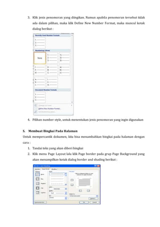 3. Klik jenis penomoran yang diingikan. Namun apabila penomoran tersebut tidak
ada dalam pilihan, maka klik Define New Number Format, maka muncul kotak
dialog berikut :
4. Pilihan number style, untuk menentukan jenis penomoran yang ingin digunakan
S. Membuat Bingkai Pada Halaman
Untuk mempercantik dokumen, kita bisa menambahkan bingkai pada halaman dengan
cara :
1. Tandai teks yang akan diberi bingkai
2. Klik menu Page Layout lalu klik Page border pada grup Page Background yang
akan menampilkan kotak dialog border and shading berikut :
 