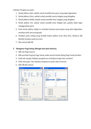 Lakukan Pengaturan pada :
1. Kotak pilihan style, adalah untuk memilih jenis garis yang ingin digunakan
2. Kotak pilihan Color, adalah untuk memilih warna bingkai yang diingikan
3. Kotak pilihan Width, adalah untuk memilih lebar bingkai yang diingikan
4. Kotak pilihan Art, adalah untuk memilih jenis bingkai lain apabila tidak ingin
menggunakan garis
5. Pada kotak pilihan Apply to, tentukan kemana penerapan yang akan digunakan
misalnya teks atau paragraph
6. Pastikan pada setting yang terpilih bukan pilihan none (bisa Box, Shadow, dll)
lihatlah hasilnya pada preview.
7. Jika selesai klik OK
T. Mengatur Page Setup (Margin dan Jenis Kertas)
1. Klik tab Page Layout
2. Klik perintah di grup Page Setup, maka muncul kotak dialog Page Setup berikut :
3. Pada tab margin, lakukan pengaturan terhadap margin dan orientasi
4. Pada tab paper size, lakukan pengaturan pada ukuran kertas
5. Klik OK jika selesai
 