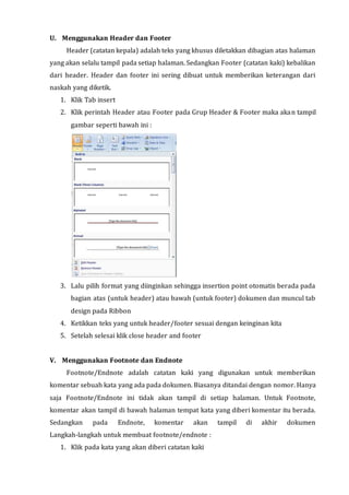 U. Menggunakan Header dan Footer
Header (catatan kepala) adalah teks yang khusus diletakkan dibagian atas halaman
yang akan selalu tampil pada setiap halaman. Sedangkan Footer (catatan kaki) kebalikan
dari header. Header dan footer ini sering dibuat untuk memberikan keterangan dari
naskah yang diketik.
1. Klik Tab insert
2. Klik perintah Header atau Footer pada Grup Header & Footer maka akan tampil
gambar seperti bawah ini :
3. Lalu pilih format yang diinginkan sehingga insertion point otomatis berada pada
bagian atas (untuk header) atau bawah (untuk footer) dokumen dan muncul tab
design pada Ribbon
4. Ketikkan teks yang untuk header/footer sesuai dengan keinginan kita
5. Setelah selesai klik close header and footer
V. Menggunakan Footnote dan Endnote
Footnote/Endnote adalah catatan kaki yang digunakan untuk memberikan
komentar sebuah kata yang ada pada dokumen. Biasanya ditandai dengan nomor. Hanya
saja Footnote/Endnote ini tidak akan tampil di setiap halaman. Untuk Footnote,
komentar akan tampil di bawah halaman tempat kata yang diberi komentar itu berada.
Sedangkan pada Endnote, komentar akan tampil di akhir dokumen
Langkah-langkah untuk membuat footnote/endnote :
1. Klik pada kata yang akan diberi catatan kaki
 