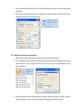 2. Untuk footnote Klik tab References lalu klik perintah Insert Footnote pada grup
footnotes
3. Dan untuk endnote, masih di tab References klik perintah Insert Endnote Lalu
ketikan komentar dari kata tersebut
W. Membuat Penomoran Halaman
1. Klik tab insert lalu klik page number pada grup header & footer
2. Lalu tentukan letak penomoran dengan menyorot salah satu pilihan pada drop
down (missal Top of page) lalu klik salah satu lay out yang ditampilkan (misal
plain number)
3. Untuk memilih format lain pada page number, klik format page number masih di
perintah page number maka keluar kotak dialog page number format
 