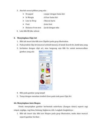 3. Aturlah sesuai pilihan yang ada :
 Dropped : sejajar dengan batas kiri
 In Margin : di luar batas kiri
 Line to Drop : Ukuran baris
 Font : Jenis font
 Distance from text : Jarak dengan teks
4. Lalu klik OK jika selesai
Z. Menyisipkan Clipt Art
1. Klik tab insert lalu klik icon CliptArt pada grup illustration
2. Pada jendela Clip Art (muncul sebelah kanan), di kotak Search for, ketik kata yang
3. berkaitan dengan clipt art, atau langsung saja klik Go untuk memunculkan
gambar yang ada
4. Klik pada gambar yang tampil
5. Tutup dengan menekan tombol close pada task pane Clipt Art
AA. Menyisipkan Auto Shapes
Untuk menyisipkan gambar berbentuk sederhana (bangun datar) seperti segi
empat, segitiga, segi lima, bintang, lingkaran, dsb. Langkah-langkahnya :
1. Klik tab insert lalu klik icon Shapes pada grup illustration, maka akan muncul
seperti gambar berikut :
 