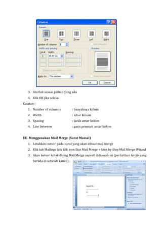 3. Aturlah sesuai pilihan yang ada
4. Klik OK jika selesai
Catatan :
1. Number of columns : banyaknya kolom
2. Width : lebar kolom
3. Spacing : Jarak antar kolom
4. Line between : garis pemisah antar kolom
EE. Menggunakan Mail Merge (Surat Massal)
1. Letakkan cursor pada surat yang akan dibuat mail merge
2. Klik tab Mailings lalu klik icon Star Mail Merge > Step by Step Mail Merge Wizard
3. Akan keluar kotak dialog Mail Merge seperti di bawah ini (perhatikan kotak yang
berada di sebelah kanan) :
 