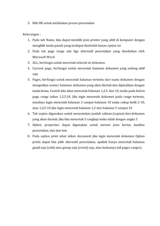 5. Klik OK untuk melakukan proses pencetakan
Keterangan :
1. Pada tab Name, kita dapat memilih jenis printer yang aktif di komputer dengan
mengklik tanda panah yang terdapat disebelah kanan option ini
2. Pada tab page range ada tiga alternatif pencetakan yang disediakan oleh
Microsoft Word
3. ALL, berfungsi untuk mencetak seluruh isi dokumen
4. Current page, berfungsi untuk mencetak halaman dokumen yang sedang aktif
saja
5. Pages, berfungsi untuk mencetak halaman tertentu dari suatu dokumen dengan
mengetikan nomor halaman dokumen yang akan dicetak dan dipisahkan dengan
tanda koma. Contoh kita akan mencetak halaman 1,2,5. dan 10, maka pada kolom
page range isikan 1,2,5,10. Jika ingin mencetak dokumen pada range tertentu,
misalnya ingin mencetak halaman 2 sampai halaman 10 maka cukup ketik 2-10,
atau 1,2,5-10 jika ingin mencetak halaman 1,2 dan halaman 5 sampai 10
6. Tab copies digunakan untuk menentukan jumlah salinan (copian) dari dokumen
yang akan dicetak. Jika kita mencetak 5 rangkap maka isilah dengan angka 5
7. Option properties dapat digunakan untuk menset jenis kertas, kualitas
pencetakan, dan lain-lain
8. Pada option print what isikan document jika ingin mencetak dokumen Option
prints dapat kita pilih alternatif pencetakan, apakah hanya mencetak halaman
ganjil saja (odd) atau genap saja (event) saja, atau keduanya (all pages ranges).
 