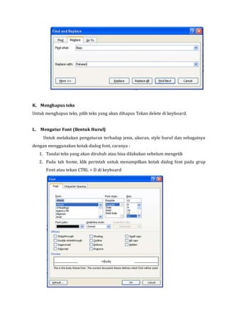 K. Menghapus teks
Untuk menghapus teks, pilih teks yang akan dihapus Tekan delete di keyboard.
L. Mengatur Font (Bentuk Huruf)
Untuk melakukan pengaturan terhadap jenis, ukuran, style huruf dan sebagainya
dengan menggunakan kotak dialog font, caranya :
1. Tandai teks yang akan dirubah atau bisa dilakukan sebelum mengetik
2. Pada tab home, klik perintah untuk menampilkan kotak dialog font pada grup
Font atau tekan CTRL + D di keyboard
 
