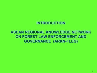 INTRODUCTION 
ASEAN REGIONAL KNOWLEDGE NETWORK 
ON FOREST LAW ENFORCEMENT AND 
GOVERNANCE (ARKN-FLEG) 
1 
 