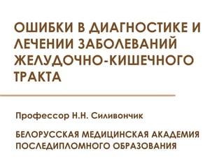 ОШИБКИ В ДИАГНОСТИКЕ И 
ЛЕЧЕНИИ ЗАБОЛЕВАНИЙ 
ЖЕЛУДОЧНО-КИШЕЧНОГО 
ТРАКТА 
Профессор Н.Н. Силивончик 
БЕЛОРУССКАЯ МЕДИЦИНСКАЯ АКАДЕМИЯ 
ПОСЛЕДИПЛОМНОГО ОБРАЗОВАНИЯ 
 