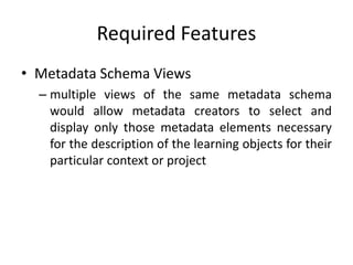 Required Features
• Metadata Schema Views
– multiple views of the same metadata schema
would allow metadata creators to select and
display only those metadata elements necessary
for the description of the learning objects for their
particular context or project
 