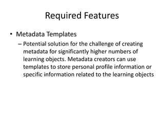 Required Features
• Metadata Templates
– Potential solution for the challenge of creating
metadata for significantly higher numbers of
learning objects. Metadata creators can use
templates to store personal profile information or
specific information related to the learning objects
 