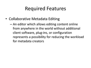 Required Features
• Collaborative Metadata Editing
– An editor which allows editing content online
from anywhere in the world without additional
client software, plug-ins, or configuration
represents a possibility for reducing the workload
for metadata creators
 