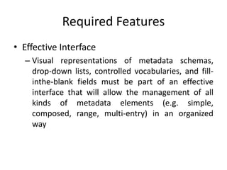 Required Features
• Effective Interface
– Visual representations of metadata schemas,
drop-down lists, controlled vocabularies, and fill-
inthe-blank fields must be part of an effective
interface that will allow the management of all
kinds of metadata elements (e.g. simple,
composed, range, multi-entry) in an organized
way
 