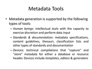 Metadata Tools
• Metadata generation is supported by the following
types of tools:
– Human beings: intellectual tools with the capacity to
exercise discretion and perform data input
– Standards & documentation: metadata specifications,
content guidelines, thesauri, classification lists and
other types of standards and documentation
– Devices: technical compilations that "capture" and
"store" metadata for either a database or resource
header. Devices include templates, editors & generators
 