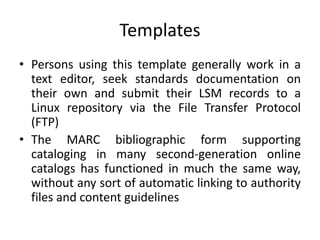 Templates
• Persons using this template generally work in a
text editor, seek standards documentation on
their own and submit their LSM records to a
Linux repository via the File Transfer Protocol
(FTP)
• The MARC bibliographic form supporting
cataloging in many second-generation online
catalogs has functioned in much the same way,
without any sort of automatic linking to authority
files and content guidelines
 