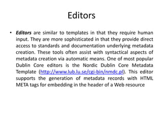 Editors
• Editors are similar to templates in that they require human
input. They are more sophisticated in that they provide direct
access to standards and documentation underlying metadata
creation. These tools often assist with syntactical aspects of
metadata creation via automatic means. One of most popular
Dublin Core editors is the Nordic Dublin Core Metadata
Template (http://www.lub.lu.se/cgi-bin/nmdc.pl). This editor
supports the generation of metadata records with HTML
META tags for embedding in the header of a Web resource
 