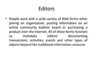 Editors
• People work with a wide variety of Web forms when
joining an organization, posting information on an
online community bulletin board or purchasing a
product over the Internet. All of these forms function
as metadata editors documenting
transactions, activities, events and other types of
objects beyond the traditional information resource
 