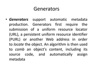 Generators
• Generators support automatic metadata
production. Generators first require the
submission of a uniform resource locator
(URL), a persistent uniform resource identifier
(PURL) or another Web address in order
to locate the object. An algorithm is then used
to comb an object's content, including its
source code, and automatically assign
metadata
 