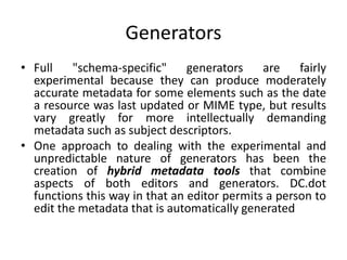 Generators
• Full "schema-specific" generators are fairly
experimental because they can produce moderately
accurate metadata for some elements such as the date
a resource was last updated or MIME type, but results
vary greatly for more intellectually demanding
metadata such as subject descriptors.
• One approach to dealing with the experimental and
unpredictable nature of generators has been the
creation of hybrid metadata tools that combine
aspects of both editors and generators. DC.dot
functions this way in that an editor permits a person to
edit the metadata that is automatically generated
 