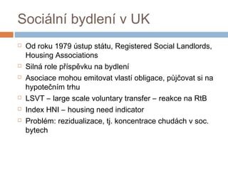 Sociální bydlení v UK 
 Od roku 1979 ústup státu, Registered Social Landlords, 
Housing Associations 
 Silná role příspěvku na bydlení 
 Asociace mohou emitovat vlastí obligace, půjčovat si na 
hypotečním trhu 
 LSVT – large scale voluntary transfer – reakce na RtB 
 Index HNI – housing need indicator 
 Problém: rezidualizace, tj. koncentrace chudách v soc. 
bytech 
 