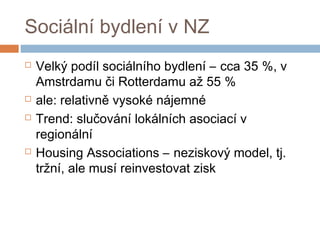 Sociální bydlení v NZ 
 Velký podíl sociálního bydlení – cca 35 %, v 
Amstrdamu či Rotterdamu až 55 % 
 ale: relativně vysoké nájemné 
 Trend: slučování lokálních asociací v 
regionální 
 Housing Associations – neziskový model, tj. 
tržní, ale musí reinvestovat zisk 
 