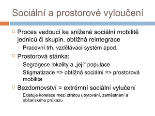 Sociální a prostorové vyloučení 
 Proces vedoucí ke snížené sociální mobilitě 
jedniců či skupin, obtížná reintegrace 
 Pracovní trh, vzdělávací systém apod. 
 Prostorová stánka: 
 Segragece lokality a „její“ populace 
 Stigmatizace => obtížná sociální => prostorová 
mobilita 
 Bezdomovství = extrémní sociální vylučení 
 Existuje korelace mezi ztrátou ubytování, zaměstnání a 
občanského průkazu 
 