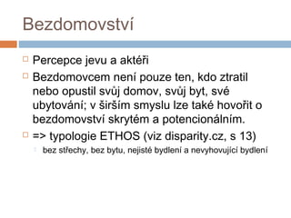 Bezdomovství 
 Percepce jevu a aktéři 
 Bezdomovcem není pouze ten, kdo ztratil 
nebo opustil svůj domov, svůj byt, své 
ubytování; v širším smyslu lze také hovořit o 
bezdomovství skrytém a potencionálním. 
 => typologie ETHOS (viz disparity.cz, s 13) 
 bez střechy, bez bytu, nejisté bydlení a nevyhovující bydlení 
 