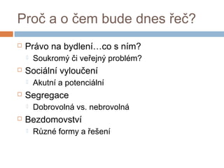 Proč a o čem bude dnes řeč? 
 Právo na bydlení…co s ním? 
 Soukromý či veřejný problém? 
 Sociální vyloučení 
 Akutní a potenciální 
 Segregace 
 Dobrovolná vs. nebrovolná 
 Bezdomovství 
 Různé formy a řešení 
 