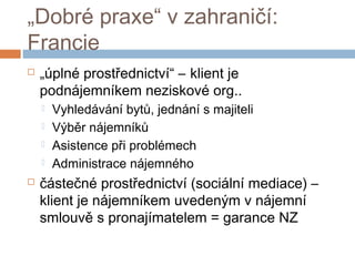 „Dobré praxe“ v zahraničí: 
Francie 
 „úplné prostřednictví“ – klient je 
podnájemníkem neziskové org.. 
 Vyhledávání bytů, jednání s majiteli 
 Výběr nájemníků 
 Asistence při problémech 
 Administrace nájemného 
 částečné prostřednictví (sociální mediace) – 
klient je nájemníkem uvedeným v nájemní 
smlouvě s pronajímatelem = garance NZ 
 