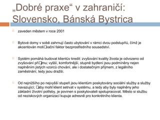 „Dobré praxe“ v zahraničí: 
Slovensko, Bánská Bystrica 
 zaveden městem v roce 2001 
 Bytové domy v sobě zahrnují často ubytování v rámci dvou podstupňů, čímž je 
akcentován moti vační faktor bezprostředního sousedství. 
 Systém pomáhá budovat klientův kredit: zvyšování kvality života je odvozeno od 
zvyšování pří jmu; vyšší, komfortnější, stupně bydlení jsou podmíněny nejen 
naplněním jistých vzorců chování, ale i dostatečným příjmem, z legálního 
zaměstnání, tedy jsou dražší. 
 Od nejnižšího po nejvyšší stupeň jsou klientům poskytovány sociální služby a služby 
navazující;  aby mohl klient setrvat v systému, a tedy aby byly naplněny jeho 
základní životní potřeby, je povinen s poskytovateli spolupracovat. Město si službu 
od neziskových organizací kupuje adresně pro konkrétního klienta. 
 