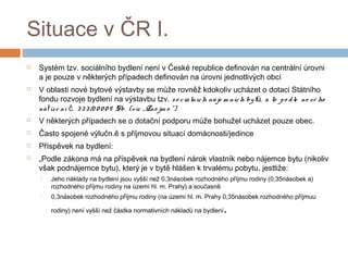 Situace v ČR I. 
 Systém tzv. sociálního bydlení není v České republice definován na centrální úrovni 
a je pouze v některých případech definován na úrovni jednotlivých obcí 
 V oblasti nové bytové výstavby se může rovněž kdokoliv ucházet o dotaci Státního 
fondu rozvoje bydlení na výstavbu tzv. s o c iá lních ná je m ních by t ů, a to p o d le no vé ho 
na říz e ní č. 3 3 3 /2 0 0 0 9 Sb. (viz „Zno jm o “) 
 V některých případech se o dotační podporu může bohužel ucházet pouze obec. 
 Často spojené výlučn.ě s příjmovou situací domácnosti/jedince 
 Příspěvek na bydlení: 
 „Podle zákona má na příspěvek na bydlení nárok vlastník nebo nájemce bytu (nikoliv 
však podnájemce bytu), který je v bytě hlášen k trvalému pobytu, jestliže: 
 Jeho náklady na bydlení jsou vyšší než 0,3násobek rozhodného příjmu rodiny (0,35násobek a) 
rozhodného příjmu rodiny na území hl. m. Prahy) a současně 
 0,3násobek rozhodného příjmu rodiny (na území hl. m. Prahy 0,35násobek rozhodného příjmuu 
rodiny) není vyšší než částka normativních nákladů na bydlení. 
 