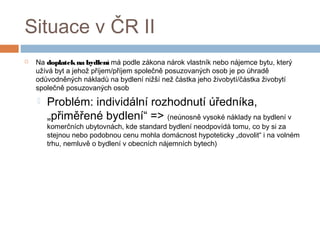 Situace v ČR II 
 Na doplatek na bydlení má podle zákona nárok vlastník nebo nájemce bytu, který 
užívá byt a jehož příjem/příjem společně posuzovaných osob je po úhradě 
odůvodněných nákladů na bydlení nižší než částka jeho živobytí/částka živobytí 
společně posuzovaných osob 
 Problém: individální rozhodnutí úředníka, 
„přiměřené bydlení“ => (neúnosně vysoké náklady na bydlení v 
komerčních ubytovnách, kde standard bydlení neodpovídá tomu, co by si za 
stejnou nebo podobnou cenu mohla domácnost hypoteticky „dovolit“ i na volném 
trhu, nemluvě o bydlení v obecních nájemních bytech) 
 