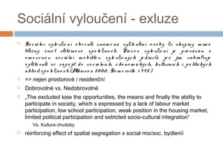 Sociální vyloučení - exluze 
 So c iá lní vy lo u e ní o be c n z nam e ná vy le n ní o č ě č ě s o by či s kup iny m im o 
běž ný ž ivo t větš ino vé s p o le čno s ti. Pro c e s vy lo uče ní je p ro vá z á n s 
o m e z e no u s o c iá lní m o bilito u vy lo uče ný ch je d inc ů, je ž jim z a bra ňuje 
o p ěto vně s e z a p o jit d o s o c iá lních, e ko no m ic ký ch, kulturních i p o litic ký ch 
a ktivit s p o le čno s ti (Atkins o n 2 0 0 0 ; So m e rville 1 9 9 8 ). 
 => nejen prostorové / residenční 
 Dobrovolné vs. Nedobrovolné 
 „The excluded lose the opportunities, the means and finally the ability to 
participate in society, which s expressed by a lack of labour market 
participation, low school participation, weak position in the housing market, 
limited political participation and estricted socio-cultural integration“ 
 Vs. Kultura chudoby 
 reinforcing effect of spatial segregation x social mix/soc. bydleníí 
 