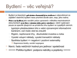 Bydlení – věc veřejná? 
 Bydlení je klasickým privátním ekonomickým statkem a odpovědnost za 
zajištění vlastního bydlení nese prioritně člověk sám, resp. jeho rodina. 
 Právo na bydlení jako sociální právo upravené v několika mezinárodních 
dokumentech není dnes vnímáno jako právo nárokové, nýbrž vyplývající 
pouze ze specifik týkajících se privátního trhu bydlení ve vyspělých zemích: 
 typickým představitelem trhů s velmi významnými informačními 
bariérami, což může vést ke zneužití 
 Rigidní, nepřenosné trhy, dlouhodobé investice a rizika 
 Vysoké vstupní náklady, vysoké transakční náklady 
 Spotřeba bydlení => negativní i pozitivní externatlity 
 Regenerace lokality, sociální segregace 
 Navíc: řada netržních hodnot pro jedince i společnost 
 =>>>> Politika bydlení: podpora nabídky a poptávky <<<<= 
 