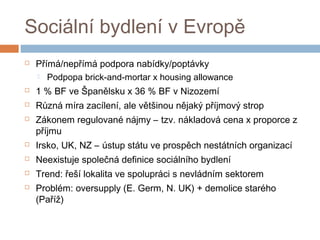 Sociální bydlení v Evropě 
 Přímá/nepřímá podpora nabídky/poptávky 
 Podpopa brick-and-mortar x housing allowance 
 1 % BF ve Španělsku x 36 % BF v Nizozemí 
 Různá míra zacílení, ale většinou nějaký příjmový strop 
 Zákonem regulované nájmy – tzv. nákladová cena x proporce z 
příjmu 
 Irsko, UK, NZ – ústup státu ve prospěch nestátních organizací 
 Neexistuje společná definice sociálního bydlení 
 Trend: řeší lokalita ve spolupráci s nevládním sektorem 
 Problém: oversupply (E. Germ, N. UK) + demolice starého 
(Paříž) 
 