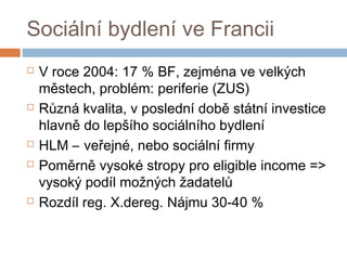 Sociální bydlení ve Francii 
 V roce 2004: 17 % BF, zejména ve velkých 
městech, problém: periferie (ZUS) 
 Různá kvalita, v poslední době státní investice 
hlavně do lepšího sociálního bydlení 
 HLM – veřejné, nebo sociální firmy 
 Poměrně vysoké stropy pro eligible income => 
vysoký podíl možných žadatelů 
 Rozdíl reg. X.dereg. Nájmu 30-40 % 
 