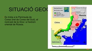SITUACIÓ GEOGRÀFICA
 Es troba a la Península de
Corea (tret de Corea del Sud), el
nord-est de la Xina i a l'extrem
oriental de Rússia.
 
