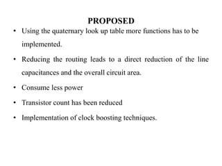 PROPOSED
• Using the quaternary look up table more functions has to be
implemented.
• Reducing the routing leads to a direct reduction of the line
capacitances and the overall circuit area.
• Consume less power
• Transistor count has been reduced
• Implementation of clock boosting techniques.
 